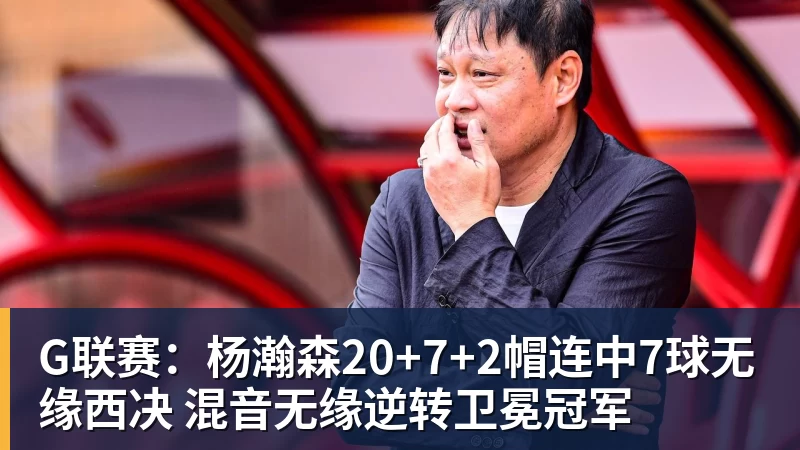 G联赛：杨瀚森20+7+2帽连中7球无缘西决 混音无缘逆转卫冕冠军
