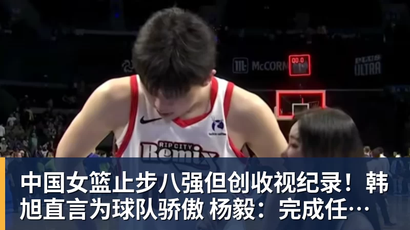 中国女篮止步八强但创收视纪录！韩旭直言为球队骄傲 杨毅：完成任务了