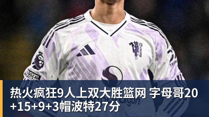 热火疯狂9人上双大胜篮网 字母哥20+15+9+3帽波特27分
